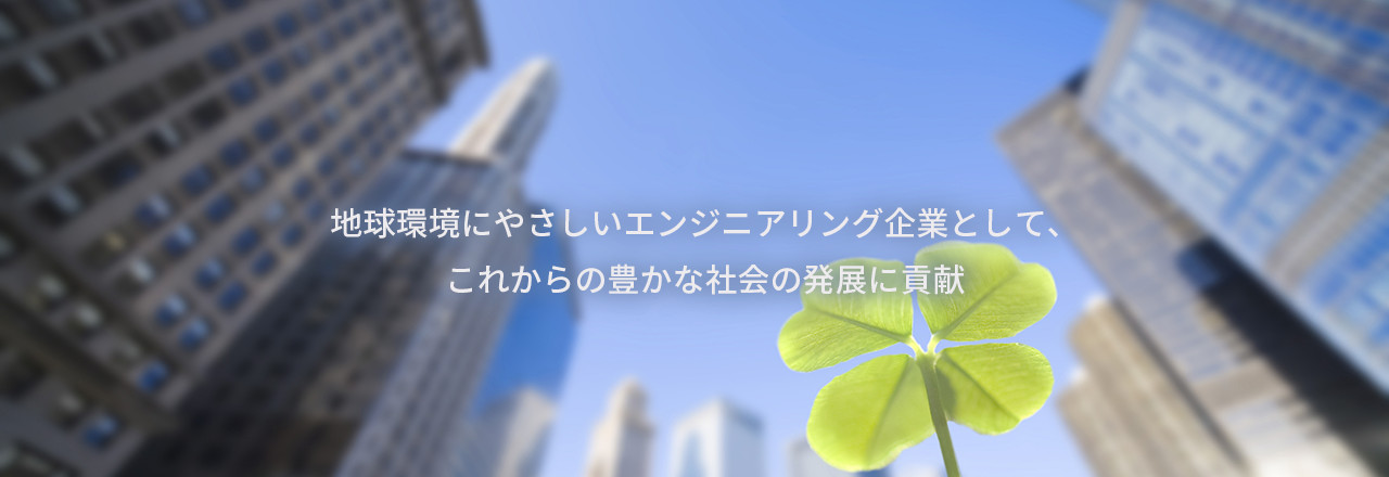 地球環境にやさしいエンジニアリング企業として、 これからの豊かな社会の発展に貢献